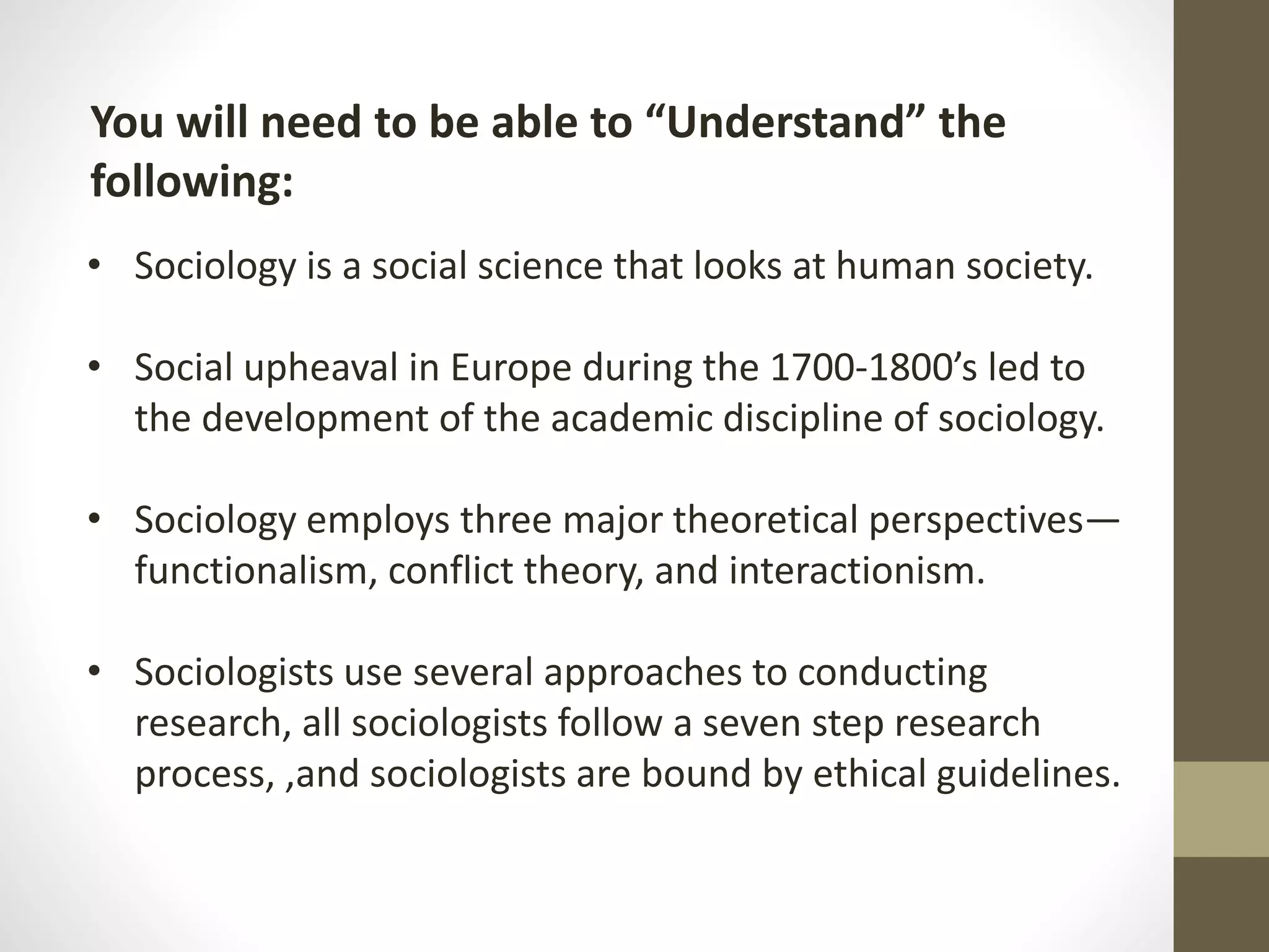 You will need to be able to “Understand” the
following:
• Sociology is a social science that looks at human society.
• Social upheaval in Europe during the 1700-1800’s led to
the development of the academic discipline of sociology.

• Sociology employs three major theoretical perspectives—
functionalism, conflict theory, and interactionism.
• Sociologists use several approaches to conducting
research, all sociologists follow a seven step research
process, ,and sociologists are bound by ethical guidelines.

 