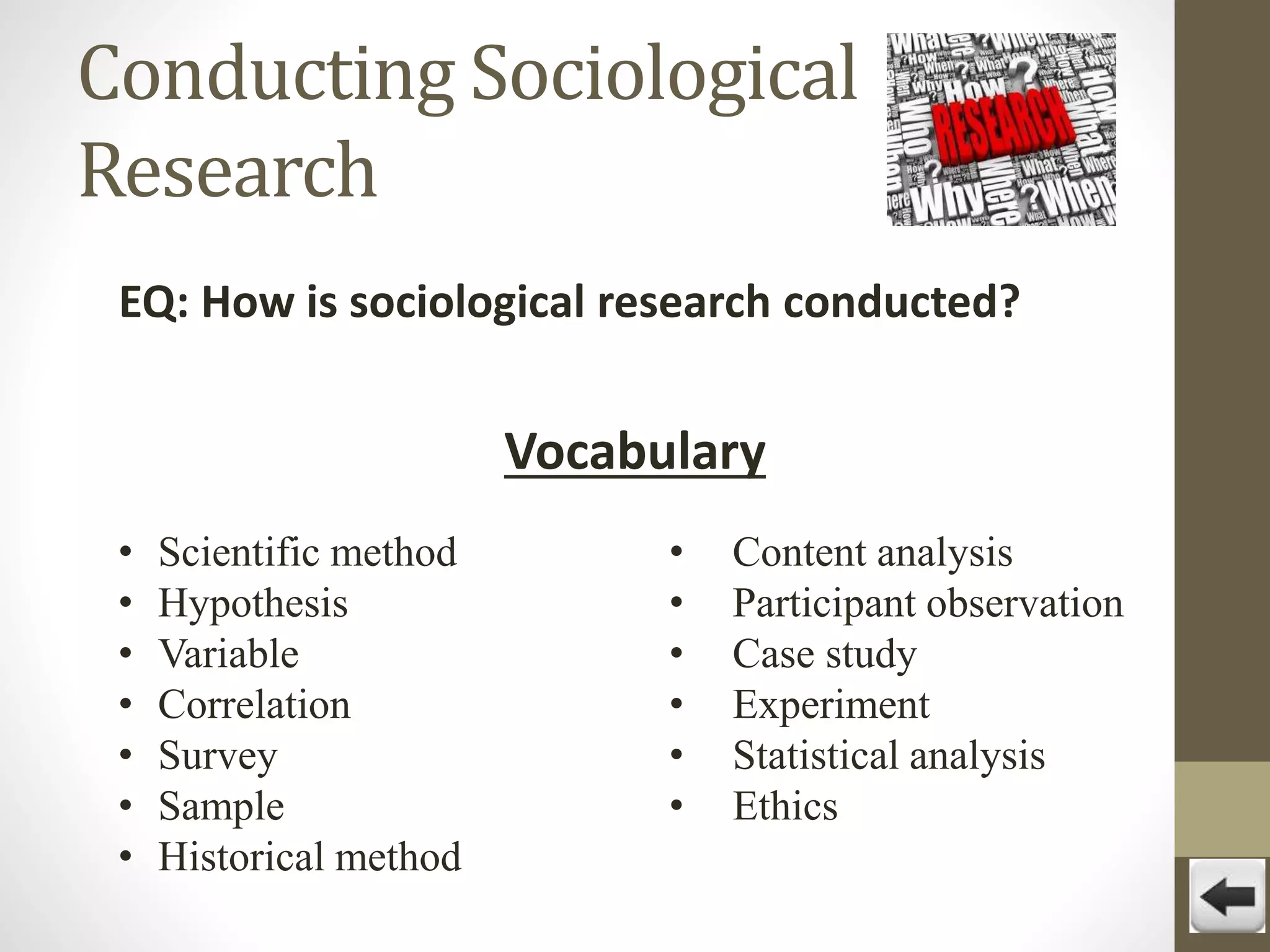 Conducting Sociological
Research
EQ: How is sociological research conducted?

Vocabulary
•
•
•
•
•
•
•

Scientific method
Hypothesis
Variable
Correlation
Survey
Sample
Historical method

•
•
•
•
•
•

Content analysis
Participant observation
Case study
Experiment
Statistical analysis
Ethics

 