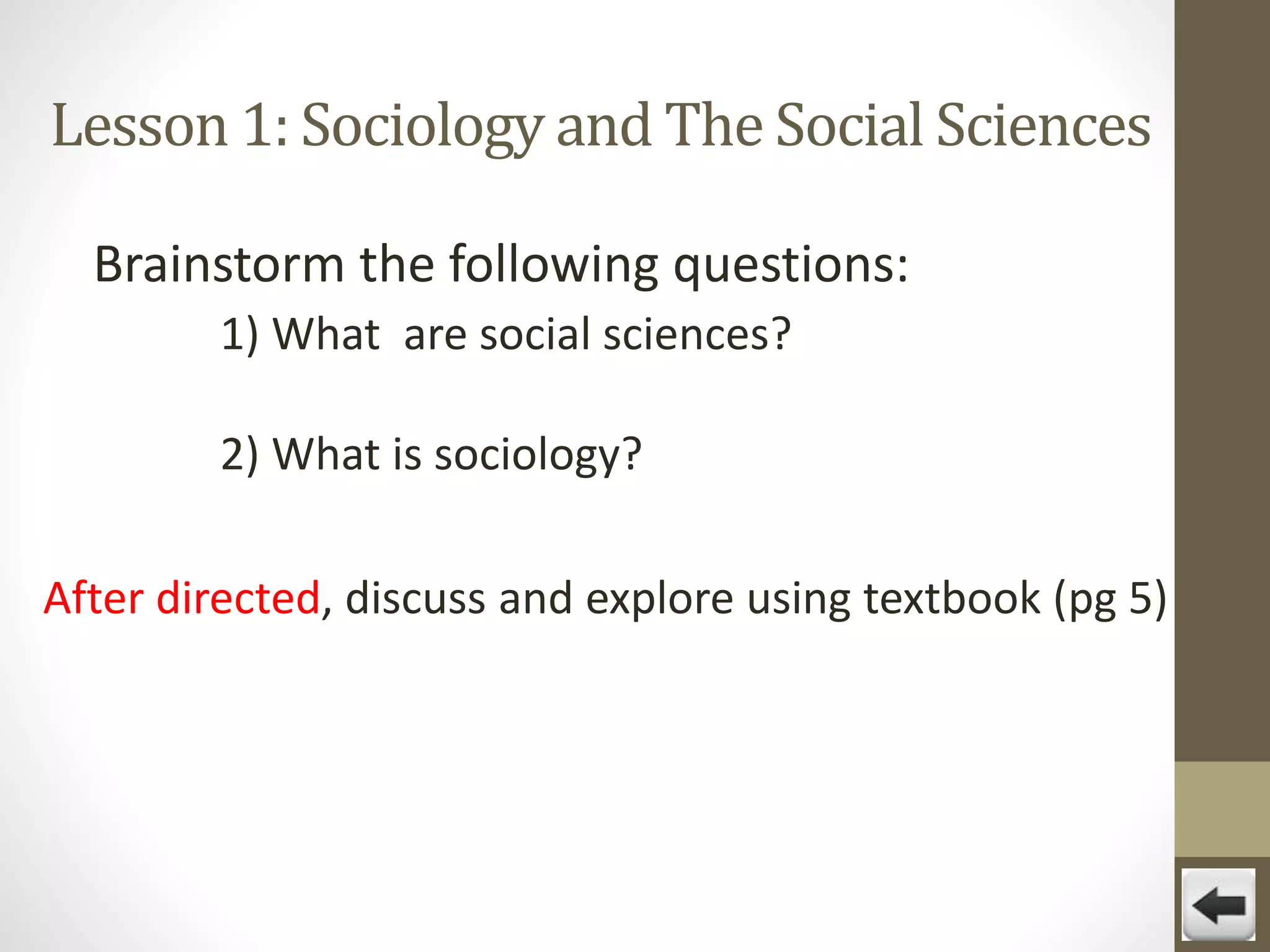 Lesson 1: Sociology and The Social Sciences
Brainstorm the following questions:
1) What are social sciences?
2) What is sociology?
After directed, discuss and explore using textbook (pg 5)

 