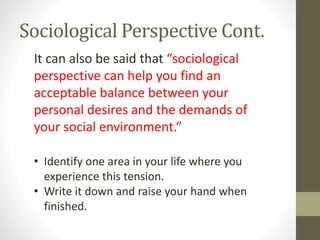 Sociological Perspective Cont.
It can also be said that “sociological
perspective can help you find an
acceptable balance between your
personal desires and the demands of
your social environment.”
• Identify one area in your life where you
experience this tension.
• Write it down and raise your hand when
finished.

 