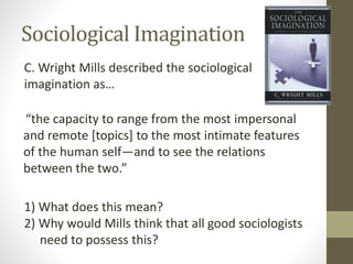 Sociological Imagination
C. Wright Mills described the sociological
imagination as…
“the capacity to range from the most impersonal
and remote [topics] to the most intimate features
of the human self—and to see the relations
between the two.”
1) What does this mean?
2) Why would Mills think that all good sociologists
need to possess this?

 
