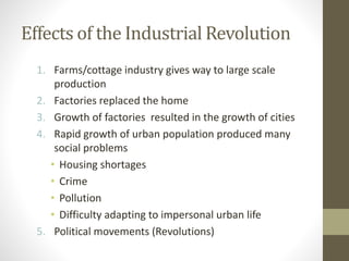 Effects of the Industrial Revolution
1. Farms/cottage industry gives way to large scale
production
2. Factories replaced the home
3. Growth of factories resulted in the growth of cities
4. Rapid growth of urban population produced many
social problems
• Housing shortages
• Crime
• Pollution
• Difficulty adapting to impersonal urban life
5. Political movements (Revolutions)

 