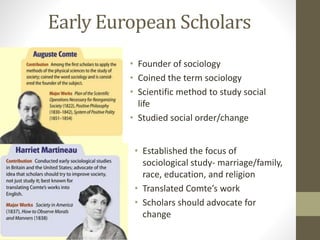 Early European Scholars
• Founder of sociology
• Coined the term sociology
• Scientific method to study social
life
• Studied social order/change
• Established the focus of
sociological study- marriage/family,
race, education, and religion
• Translated Comte’s work
• Scholars should advocate for
change

 