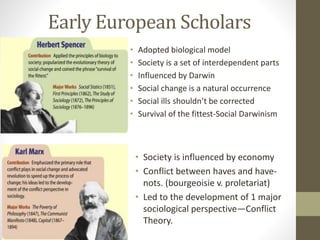 Early European Scholars
•
•
•
•
•
•

Adopted biological model
Society is a set of interdependent parts
Influenced by Darwin
Social change is a natural occurrence
Social ills shouldn’t be corrected
Survival of the fittest-Social Darwinism

• Society is influenced by economy
• Conflict between haves and havenots. (bourgeoisie v. proletariat)
• Led to the development of 1 major
sociological perspective—Conflict
Theory.

 
