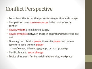 Conflict Perspective
• Focus is on the forces that promote competition and change
• Competition over scarce resources is the basis of social
conflict
• Power/Wealth are in limited supply
• Power dynamics between those in control and those who are
not.
• Once a group obtains power, it uses its power to create a
system to keep them in power
• men/women, different age groups, or racial groupings

• Conflict leads to social change
• Topics of interest: family, racial relationships, workplace

 