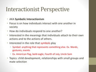 Interactionist Perspective
• AKA Symbolic Interactionism
• Focus is on how individuals interact with one another in
society
• How do individuals respond to one another?
• Interested in the meanings that individuals attach to their own
actions and to the actions of others.
• Interested in the role that symbols play
• Symbol: anything that represents something else. Ex. Words,
gestures, events
• Ex. American flag, bald eagle, Fourth of July, Uncle Sam

• Topics: child development, relationships with small groups and
mate selection

 