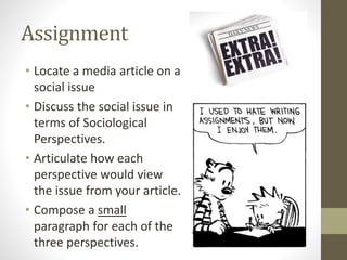 Assignment
• Locate a media article on a
social issue
• Discuss the social issue in
terms of Sociological
Perspectives.
• Articulate how each
perspective would view
the issue from your article.
• Compose a small
paragraph for each of the
three perspectives.

 