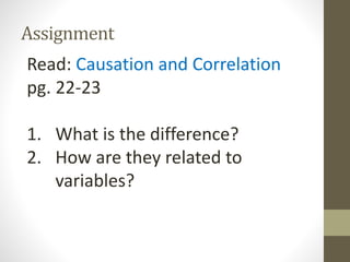 Assignment

Read: Causation and Correlation
pg. 22-23
1. What is the difference?
2. How are they related to
variables?

 