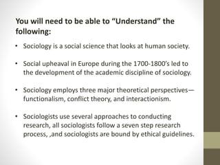 You will need to be able to “Understand” the
following:
• Sociology is a social science that looks at human society.
• Social upheaval in Europe during the 1700-1800’s led to
the development of the academic discipline of sociology.

• Sociology employs three major theoretical perspectives—
functionalism, conflict theory, and interactionism.
• Sociologists use several approaches to conducting
research, all sociologists follow a seven step research
process, ,and sociologists are bound by ethical guidelines.

 