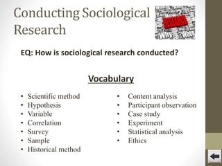 Conducting Sociological
Research
EQ: How is sociological research conducted?

Vocabulary
•
•
•
•
•
•
•

Scientific method
Hypothesis
Variable
Correlation
Survey
Sample
Historical method

•
•
•
•
•
•

Content analysis
Participant observation
Case study
Experiment
Statistical analysis
Ethics

 