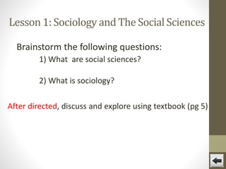 Lesson 1: Sociology and The Social Sciences
Brainstorm the following questions:
1) What are social sciences?
2) What is sociology?
After directed, discuss and explore using textbook (pg 5)

 