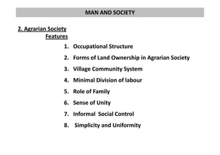 MAN AND SOCIETY
2. Agrarian Society
Features
1. Occupational Structure
2. Forms of Land Ownership in Agrarian Society
3. Village Community System
4. Minimal Division of labour4. Minimal Division of labour
5. Role of Family
6. Sense of Unity
7. Informal Social Control
8. Simplicity and Uniformity
 