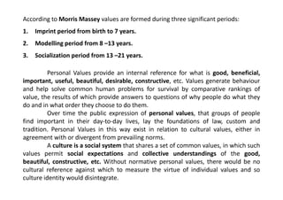 According to Morris Massey values are formed during three significant periods:
1. Imprint period from birth to 7 years.
2. Modelling period from 8 –13 years.
3. Socialization period from 13 –21 years.
Personal Values provide an internal reference for what is good, beneficial,
important, useful, beautiful, desirable, constructive, etc. Values generate behaviour
and help solve common human problems for survival by comparative rankings of
value, the results of which provide answers to questions of why people do what theyvalue, the results of which provide answers to questions of why people do what they
do and in what order they choose to do them.
Over time the public expression of personal values, that groups of people
find important in their day-to-day lives, lay the foundations of law, custom and
tradition. Personal Values in this way exist in relation to cultural values, either in
agreement with or divergent from prevailing norms.
A culture is a social system that shares a set of common values, in which such
values permit social expectations and collective understandings of the good,
beautiful, constructive, etc. Without normative personal values, there would be no
cultural reference against which to measure the virtue of individual values and so
culture identity would disintegrate.
 