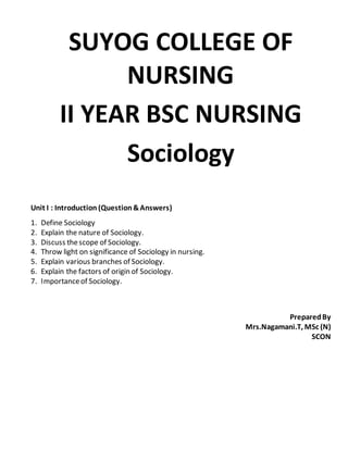 SUYOG COLLEGE OF
NURSING
II YEAR BSC NURSING
Sociology
Unit I : Introduction (Question&Answers)
1. Define Sociology
2. Explain the nature of Sociology.
3. Discuss thescope of Sociology.
4. Throw light on significance of Sociology in nursing.
5. Explain various branches of Sociology.
6. Explain the factors of origin of Sociology.
7. Importanceof Sociology.
PreparedBy
Mrs.Nagamani.T, MSc (N)
SCON
 