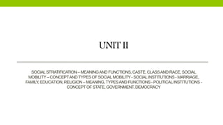 UNIT II
SOCIALSTRATIFICATION – MEANINGAND FUNCTIONS,CASTE,CLASSAND RACE, SOCIAL
MOBILITY– CONCEPTANDTYPESOF SOCIALMOBILITY- SOCIALINSTITUTIONS- MARRIAGE,
FAMILY,EDUCATION,RELIGION – MEANING,TYPESAND FUNCTIONS- POLITICALINSTITUTIONS-
CONCEPTOF STATE,GOVERNMENT,DEMOCRACY
 