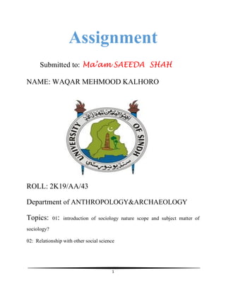 1
Assignment
Submitted to: Ma’am SAEEDA SHAH
NAME: WAQAR MEHMOOD KALHORO
ROLL: 2K19/AA/43
Department of ANTHROPOLOGY&ARCHAEOLOGY
Topics: 01: introduction of sociology nature scope and subject matter of
sociology?
02: Relationship with other social science
 