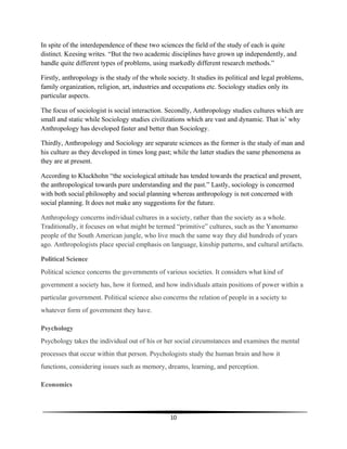 10
In spite of the interdependence of these two sciences the field of the study of each is quite
distinct. Keesing writes. “But the two academic disciplines have grown up independently, and
handle quite different types of problems, using markedly different research methods.”
Firstly, anthropology is the study of the whole society. It studies its political and legal problems,
family organization, religion, art, industries and occupations etc. Sociology studies only its
particular aspects.
The focus of sociologist is social interaction. Secondly, Anthropology studies cultures which are
small and static while Sociology studies civilizations which are vast and dynamic. That is’ why
Anthropology has developed faster and better than Sociology.
Thirdly, Anthropology and Sociology are separate sciences as the former is the study of man and
his culture as they developed in times long past; while the latter studies the same phenomena as
they are at present.
According to Kluckhohn “the sociological attitude has tended towards the practical and present,
the anthropological towards pure understanding and the past.” Lastly, sociology is concerned
with both social philosophy and social planning whereas anthropology is not concerned with
social planning. It does not make any suggestions for the future.
Anthropology concerns individual cultures in a society, rather than the society as a whole.
Traditionally, it focuses on what might be termed “primitive” cultures, such as the Yanomamo
people of the South American jungle, who live much the same way they did hundreds of years
ago. Anthropologists place special emphasis on language, kinship patterns, and cultural artifacts.
Political Science
Political science concerns the governments of various societies. It considers what kind of
government a society has, how it formed, and how individuals attain positions of power within a
particular government. Political science also concerns the relation of people in a society to
whatever form of government they have.
Psychology
Psychology takes the individual out of his or her social circumstances and examines the mental
processes that occur within that person. Psychologists study the human brain and how it
functions, considering issues such as memory, dreams, learning, and perception.
Economics
 