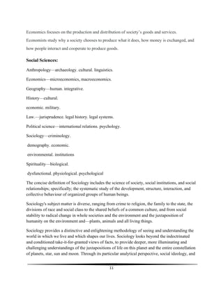 11
Economics focuses on the production and distribution of society’s goods and services.
Economists study why a society chooses to produce what it does, how money is exchanged, and
how people interact and cooperate to produce goods.
Social Sciences:
Anthropology—archaeology. cultural. linguistics.
Economics—microeconomics, macroeconomics.
Geography—human. integrative.
History—cultural.
economic. military.
Law.—jurisprudence. legal history. legal systems.
Political science—international relations. psychology.
Sociology—criminology.
demography. economic.
environmental. institutions
Spirituality—biological.
dysfunctional. physiological. psychological
The concise definition of Sociology includes the science of society, social institutions, and social
relationships; specifically; the systematic study of the development, structure, interaction, and
collective behaviour of organized groups of human beings.
Sociology's subject matter is diverse, ranging from crime to religion, the family to the state, the
divisions of race and social class to the shared beliefs of a common culture, and from social
stability to radical change in whole societies and the environment and the juxtaposition of
humanity on the environment and—plants, animals and all living things.
Sociology provides a distinctive and enlightening methodology of seeing and understanding the
world in which we live and which shapes our lives. Sociology looks beyond the indoctrinated
and conditioned take-it-for-granted views of facts, to provide deeper, more illuminating and
challenging understandings of the juxtapositions of life on this planet and the entire constellation
of planets, star, sun and moon. Through its particular analytical perspective, social ideology, and
 