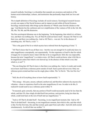 12
research methods, Sociology is a discipline that expands our awareness and analysis of the
human social relationships, cultures, and institutions that profoundly shape both our lives and
history.
The in depth definition of Sociology includes all social sciences. Sociological research focuses
on only one aspect of the Social Sciences and its impact on and within all Social Sciences.
Sociology research/study often brings up the dilemma of ‘Which came first the chicken or the
egg.’ And therein lies the confusion and over simplification of the vastness of life in the 3rd, 4th,
5th, 6th, 7th, 8th, and 9th dimension.
The first sociological dilemma was in the beginning. “In the beginning, that which Is is all there
was, and there was nothing else. Yet, all That IS could not know itself—because All That Is is all
there was, and there was nothing else. And so All That is…was not. For in the absence of
something else. All That Is, is not.” 1
“This is the great Is/Not Is to which mystics have referred from the beginning of time.” 2
“All That Is knew that It was all there was—but this was not enough for It could only know its
utter magnificence conceptually, not experientially. Yet the experience of itself is that for which
it longed, for it wanted to know what it felt like to be so magnificent. Still, this was impossible,
because the term “magnificent” is a relative term. All That Is could not know what it felt like to
be magnificent unless that which is not showed up. In the absence of that which is not, that
which is, is not?” 3
“The one thing that All That Is knew is that there was nothing else. And so it could, and would,
never know itself from a reference point outside of itself. Such a point did not exist. Only one
reference point existed and that was the single place within. The ‘Is-Not-Is.’ The Am-Not Am.”
4
“Still, the all of Everything chose to know Itself experientially.” 5
“This energy—this pure, unseen, unheard, unobserved, and therefore unknown-by-anyone-else
vibration—chose to experience Itself as the utter magnificence It was. In order to do this, It
realized It would need to use a reference point within.”6
“It reasoned, quite correctly, that any portion of Itself would necessarily need to be less than the
whole, and that if It, thus simply divided Itself into portions, each portion, being less than the
whole, could look back on the rest of Itself and see magnificence.” 7
“And so All That Is divided Itself—becoming, in one magnificent moment, that And so All
That Is divided Itself—becoming, in one magnificent moment, that which is this, and that which
is that. For the first time, this and that existed, quite apart from each other. And still, both existed
simultaneously. As did all that was neither.” 8
 