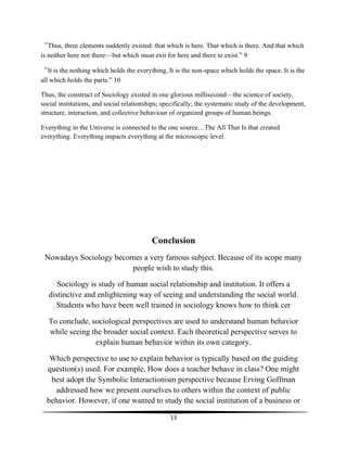 13
“Thus, three elements suddenly existed: that which is here. That which is there. And that which
is neither here nor there—but which must exit for here and there to exist.” 9
“It is the nothing which holds the everything, It is the non-space which holds the space. It is the
all which holds the parts.” 10
Thus, the construct of Sociology existed in one glorious millisecond—the science of society,
social institutions, and social relationships; specifically; the systematic study of the development,
structure, interaction, and collective behaviour of organized groups of human beings.
Everything in the Universe is connected to the one source…The All That Is that created
everything. Everything impacts everything at the microscopic level.
Conclusion
Nowadays Sociology becomes a very famous subject. Because of its scope many
people wish to study this.
Sociology is study of human social relationship and institution. It offers a
distinctive and enlightening way of seeing and understanding the social world.
Students who have been well trained in sociology knows how to think cer
To conclude, sociological perspectives are used to understand human behavior
while seeing the broader social context. Each theoretical perspective serves to
explain human behavior within its own category.
Which perspective to use to explain behavior is typically based on the guiding
question(s) used. For example, How does a teacher behave in class? One might
best adopt the Symbolic Interactionism perspective because Erving Goffman
addressed how we present ourselves to others within the context of public
behavior. However, if one wanted to study the social institution of a business or
 