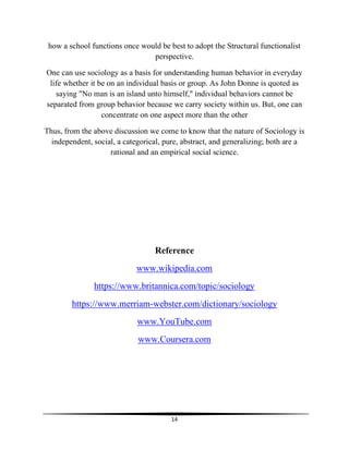 14
how a school functions once would be best to adopt the Structural functionalist
perspective.
One can use sociology as a basis for understanding human behavior in everyday
life whether it be on an individual basis or group. As John Donne is quoted as
saying "No man is an island unto himself," individual behaviors cannot be
separated from group behavior because we carry society within us. But, one can
concentrate on one aspect more than the other
Thus, from the above discussion we come to know that the nature of Sociology is
independent, social, a categorical, pure, abstract, and generalizing; both are a
rational and an empirical social science.
Reference
www.wikipedia.com
https://www.britannica.com/topic/sociology
https://www.merriam-webster.com/dictionary/sociology
www.YouTube.com
www.Coursera.com
 