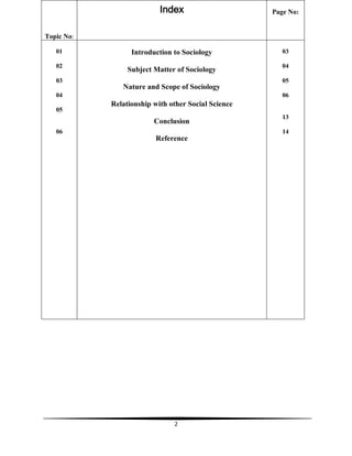 2
Topic No:
Index Page No:
01
02
03
04
05
06
Introduction to Sociology
Subject Matter of Sociology
Nature and Scope of Sociology
Relationship with other Social Science
Conclusion
Reference
03
04
05
06
13
14
 