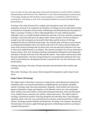 4
however, there are four main approaches: Structural-Functionalism, Social-Conflict, Symbolic-
Internationalism and Feminism. Post- Modernism is also a theoretical perspective characteristic
of Sociology, though not often deemed a major perspective is nonetheless a field of study of
concentration, with extensive roots in the sociological tradition of research and understanding
human behavior.
Sociology is the study of human life is complex and encompasses many facts of human
experiences, because of its complexity the discipline of sociology has been subdivided including
an introduction to discipline relevant study methodologies and dominant theoretical perspective.
What is sociology? Contrary to what is often thought that is not such a difficult question.
Although its easy to assemble hundred of definitions and make it all seem extremely complicated
sociology is the science that has as its subject matter, human societies. For the time being it’s
enough to say that sociologists are interested in the history and the structure of the large
configurations that are formed by human being. The scientific study of human societies become
an institutionalized displace told at universities at the end of 19th
century and that implies that
some of the classical sociologist that we discuss here were not university professors at all some
of them never called themselves sociologists. The classical sociologist were not just interested in
human societies, They were focusing on problems attending the fundamental social change that
took place in Europe at the time of the industrial Revolution. They studies what has been called
the great transformation. The first sociogocial theories were proposed by intellectual who were
struck by those brand new development that they witnessed for the very first time history of the
human species.
Ginsberg: Sociology is the study of human interaction and interrelation their condition and
conseques.
Max weber: Sociology is the science which attempted the interpretative under sting of social
action.
Subject Matter Of Sociology
The subject matter of Sociology is diverse as it study diverse social phenomena ranging from
friendship, online conversations and families to neighbourhoods, governments and global
markets. Sociology study cities and communities, inequality, social mobility and social class,
patterns of population change and migration, social identities such as race, class and gender,
ethnic relations and social conflicts, social media and digital interaction, and social dimensions
of sex, health, business, education, law, politics, religion and science. The subject matter of
sociology is dressed up socialism. Sociology denigrates the individual; thus it must denigrate
capitalism which is the only way an advanced socio economic system based division of labor can
advance. Sociology promotes tribalism and mediocrity. Sociology is the academic, theoretically
informed study of society(s), applied through appropriate methodologies and done according to
accepted ethical practice.
 