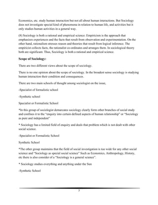 7
Economics, etc. study human interaction but not all about human interactions. But Sociology
does not investigate special kind of phenomena in relation to human life, and activities but it
only studies human activities in a general way.
(8) Sociology is both a rational and empirical science: Empiricism is the approach that
emphasizes experiences and the facts that result from observation and experimentation. On the
other hand, rationalism stresses reason and theories that result from logical inference. The
empiricist collects facts, the rationalist co-ordinates and arranges them. In sociological theory
both are significant. Thus, Sociology is both a rational and empirical science.
Scope of Sociology:
There are two different views about the scope of sociology.
There is no one opinion about the scope of sociology. In the broadest sense sociology is studying
human interaction their condition and consequences.
There are two main schools of thought among sociologist on the issue,
-Specialist of formalistic school
-Synthetic school
Specialist or Formalistic School
*In this group of sociologist demarcates sociology clearly form other branches of social study
and confines it to the “enquiry into certain defined aspects of human relationship” or “Sociology
as pure and independent”
* Sociology has a limited field of enquiry and deals that problem which is not dealt with other
social science.
-Specialist or Formalistic School
Synthetic School
*The other group maintains that the field of social investigation is too wide for any other social
science and “Sociology as special social science” Such as Economics, Anthropology, History,
etc there is also consider of a “Sociology is a general science”.
* Sociology studies everything and anything under the Sun
-Synthetic School
 