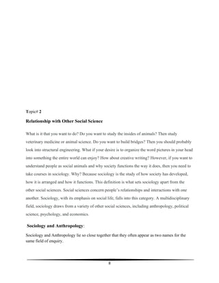 8
Topic# 2
Relationship with Other Social Science
What is it that you want to do? Do you want to study the insides of animals? Then study
veterinary medicine or animal science. Do you want to build bridges? Then you should probably
look into structural engineering. What if your desire is to organize the word pictures in your head
into something the entire world can enjoy? How about creative writing? However, if you want to
understand people as social animals and why society functions the way it does, then you need to
take courses in sociology. Why? Because sociology is the study of how society has developed,
how it is arranged and how it functions. This definition is what sets sociology apart from the
other social sciences. Social sciences concern people’s relationships and interactions with one
another. Sociology, with its emphasis on social life, falls into this category. A multidisciplinary
field, sociology draws from a variety of other social sciences, including anthropology, political
science, psychology, and economics.
Sociology and Anthropology:
Sociology and Anthropology lie so close together that they often appear as two names for the
same field of enquiry.
 