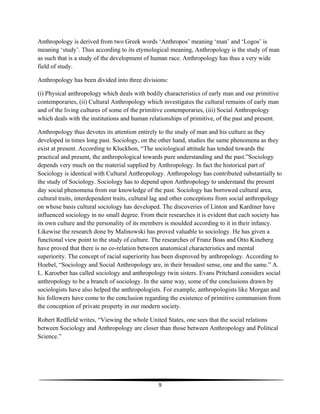9
Anthropology is derived from two Greek words ‘Anthropos’ meaning ‘man’ and ‘Logos’ is
meaning ‘study’. Thus according to its etymological meaning, Anthropology is the study of man
as such that is a study of the development of human race. Anthropology has thus a very wide
field of study.
Anthropology has been divided into three divisions:
(i) Physical anthropology which deals with bodily characteristics of early man and our primitive
contemporaries, (ii) Cultural Anthropology which investigates the cultural remains of early man
and of the living cultures of some of the primitive contemporaries, (iii) Social Anthropology
which deals with the institutions and human relationships of primitive, of the past and present.
Anthropology thus devotes its attention entirely to the study of man and his culture as they
developed in times long past. Sociology, on the other hand, studies the same phenomena as they
exist at present. According to Kluckhon, “The sociological attitude has tended towards the
practical and present, the anthropological towards pure understanding and the past.”Sociology
depends very much on the material supplied by Anthropology. In fact the historical part of
Sociology is identical with Cultural Anthropology. Anthropology has contributed substantially to
the study of Sociology. Sociology has to depend upon Anthropology to understand the present
day social phenomena from our knowledge of the past. Sociology has borrowed cultural area,
cultural traits, interdependent traits, cultural lag and other conceptions from social anthropology
on whose basis cultural sociology has developed. The discoveries of Linton and Kardiner have
influenced sociology in no small degree. From their researches it is evident that each society has
its own culture and the personality of its members is moulded according to it in their infancy.
Likewise the research done by Malinowski has proved valuable to sociology. He has given a
functional view point to the study of culture. The researches of Franz Boas and Otto Kineberg
have proved that there is no co-relation between anatomical characteristics and mental
superiority. The concept of racial superiority has been disproved by anthropology. According to
Hoebel, “Sociology and Social Anthropology are, in their broadest sense, one and the same.” A.
L. Karoeber has called sociology and anthropology twin sisters. Evans Pritchard considers social
anthropology to be a branch of sociology. In the same way, some of the conclusions drawn by
sociologists have also helped the anthropologists. For example, anthropologists like Morgan and
his followers have come to the conclusion regarding the existence of primitive communism from
the conception of private property in our modern society.
Robert Redfield writes, “Viewing the whole United States, one sees that the social relations
between Sociology and Anthropology are closer than those between Anthropology and Political
Science.”
 