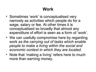 Work
• Sometimes ‘work’ is conceptualised very
  narrowly as activities which people do for a
  wage, salary or fee. At other times it is
  conceptualised so broadly that almost any
  expenditure of effort is seen as a form of ‘work’.
• We can usefully compromise here by regarding
  work as the carrying out of tasks which enable
  people to make a living within the social and
  economic context in which they are located.
• Note that ‘making a living’ refers here to much
  more than earning money.
 