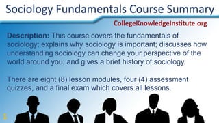 Sociology Fundamentals Course Summary
Description: This course covers the fundamentals of
sociology; explains why sociology is important; discusses how
understanding sociology can change your perspective of the
world around you; and gives a brief history of sociology.
There are eight (8) lesson modules, four (4) assessment
quizzes, and a final exam which covers all lessons.
1
 