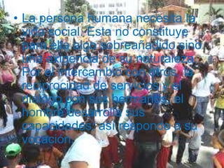La persona humana necesita la vida social. Esta no constituye para ella algo sobreañadido sino una exigencia de su naturaleza. Por el intercambio con otros, la reciprocidad de servicios y el diálogo con sus hermanos, el hombre desarrolla sus capacidades; así responde a su vocación. 