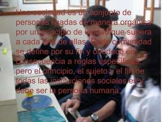 Una sociedad es un conjunto de personas ligadas de manera orgánica por un principio de unidad que supera a cada una de ellas. Cada comunidad se define por su fin y obedece en consecuencia a reglas específicas, pero el principio, el sujeto y el fin de todas las instituciones sociales es y debe ser la persona humana. 