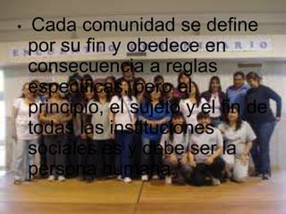 Cada comunidad se define por su fin y obedece en consecuencia a reglas específicas, pero el principio, el sujeto y el fin de todas las instituciones sociales es y debe ser la persona humana. 