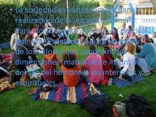 La sociedad es indispensable para la realización de la vocación humana. Para alcanzar este objetivo es preciso que sea respetada la justa jerarquía de los valores que subordina las dimensiones ‘materiales e instintivas’ del ser del hombre ‘a las interiores y espirituales. 