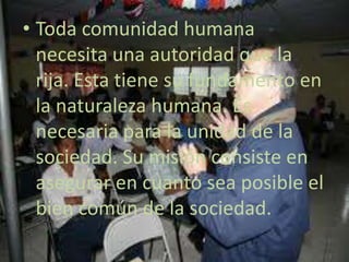 Toda comunidad humana necesita una autoridad que la rija. Esta tiene su fundamento en la naturaleza humana. Es necesaria para la unidad de la sociedad. Su misión consiste en asegurar en cuanto sea posible el bien común de la sociedad. 