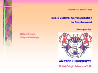 International Seminar-2001
Socio-Cultural Communication
in Development
Arranged by
ANSTED UNIVERSITY
25 March-Penang
27 March-Kualalumpur
British Virgin Islands of UK
 