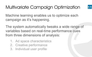 11Multivariate Campaign Optimization
Machine learning enables us to optimize each
campaign as it’s happening.
The system automatically tweaks a wide range of
variables based on real-time performance cues
from three dimensions of analysis:
1. Ad space characteristics
2. Creative performance
3. Individual user profile
 