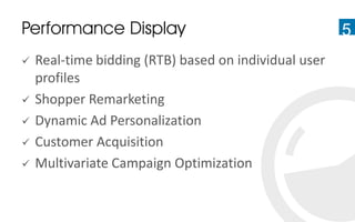 5Performance Display
 Real-time bidding (RTB) based on individual user
profiles
 Shopper Remarketing
 Dynamic Ad Personalization
 Customer Acquisition
 Multivariate Campaign Optimization
 