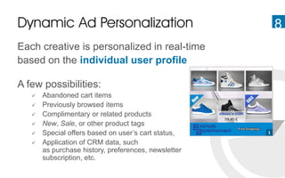 8Dynamic Ad Personalization
Each creative is personalized in real-time
based on the individual user profile
A few possibilities:
 Abandoned cart items
 Previously browsed items
 Complimentary or related products
 New, Sale, or other product tags
 Special offers based on user’s cart status,
 Application of CRM data, such
as purchase history, preferences, newsletter
subscription, etc.
 