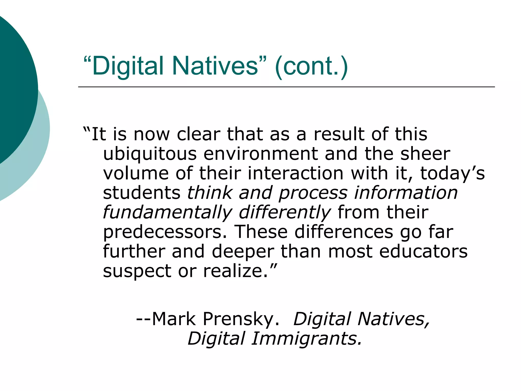“Digital Natives” (cont.) “ It is now clear that as a result of this ubiquitous environment and the sheer volume of their interaction with it, today’s students  think and process information fundamentally differently  from their predecessors. These differences go far further and deeper than most educators suspect or realize.” --Mark Prensky.  Digital Natives,  Digital Immigrants. 