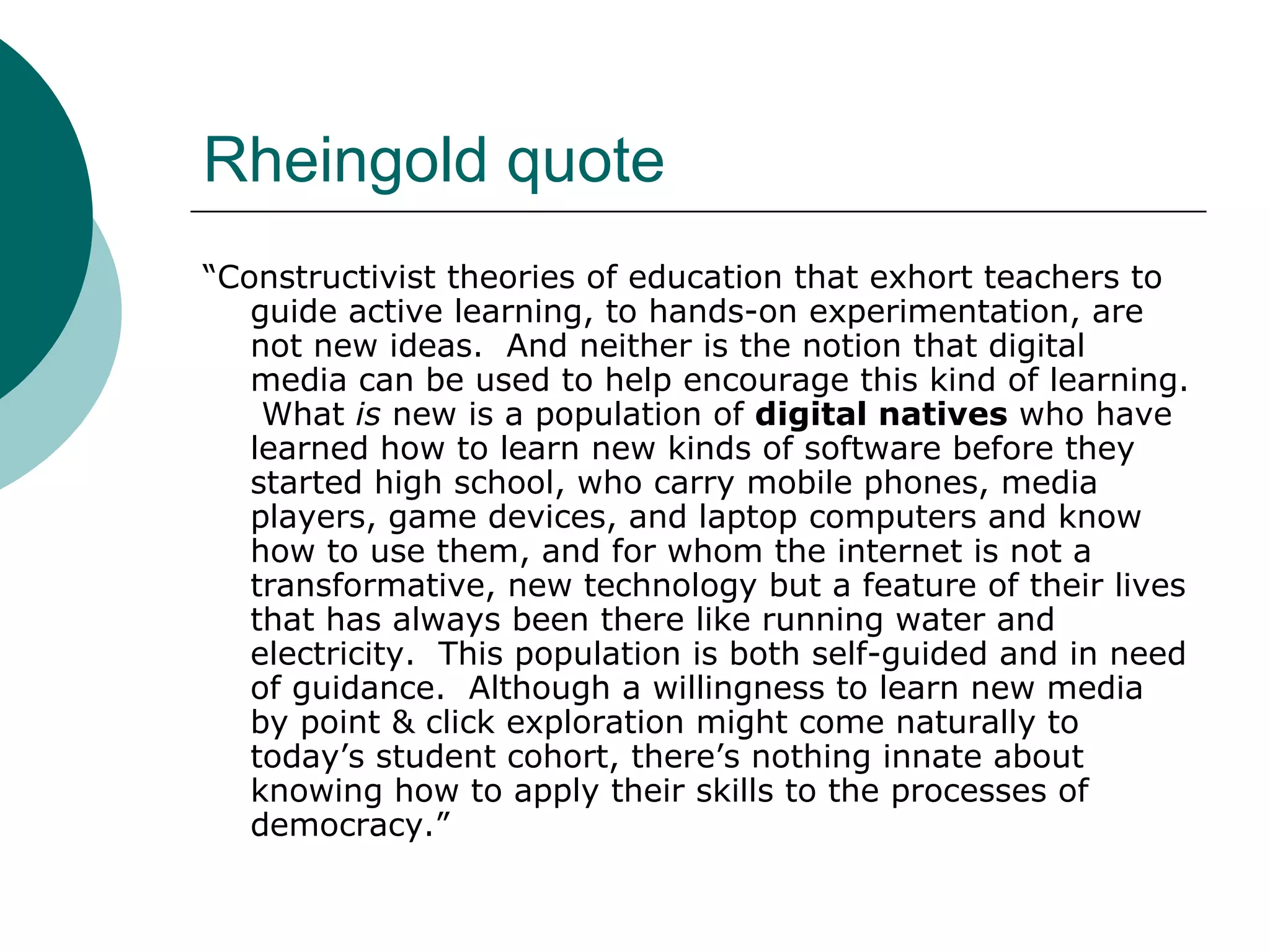 Rheingold quote “ Constructivist theories of education that exhort teachers to guide active learning, to hands-on experimentation, are not new ideas.  And neither is the notion that digital media can be used to help encourage this kind of learning.  What  is  new is a population of  digital natives  who have learned how to learn new kinds of software before they started high school, who carry mobile phones, media players, game devices, and laptop computers and know how to use them, and for whom the internet is not a transformative, new technology but a feature of their lives that has always been there like running water and electricity.  This population is both self-guided and in need of guidance.  Although a willingness to learn new media by point & click exploration might come naturally to today’s student cohort, there’s nothing innate about knowing how to apply their skills to the processes of democracy.” 