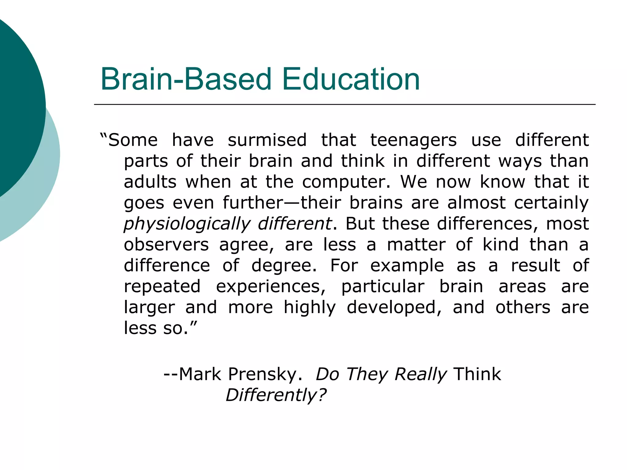 Brain-Based Education “ Some have surmised that teenagers use different parts of their brain and think in different ways than adults when at the computer. We now know that it goes even further—their brains are almost certainly  physiologically different . But these differences, most observers agree, are less a matter of kind than a difference of degree. For example as a result of repeated experiences, particular brain areas are larger and more highly developed, and others are less so.”  --Mark Prensky.  Do They Really  Think  Differently? 