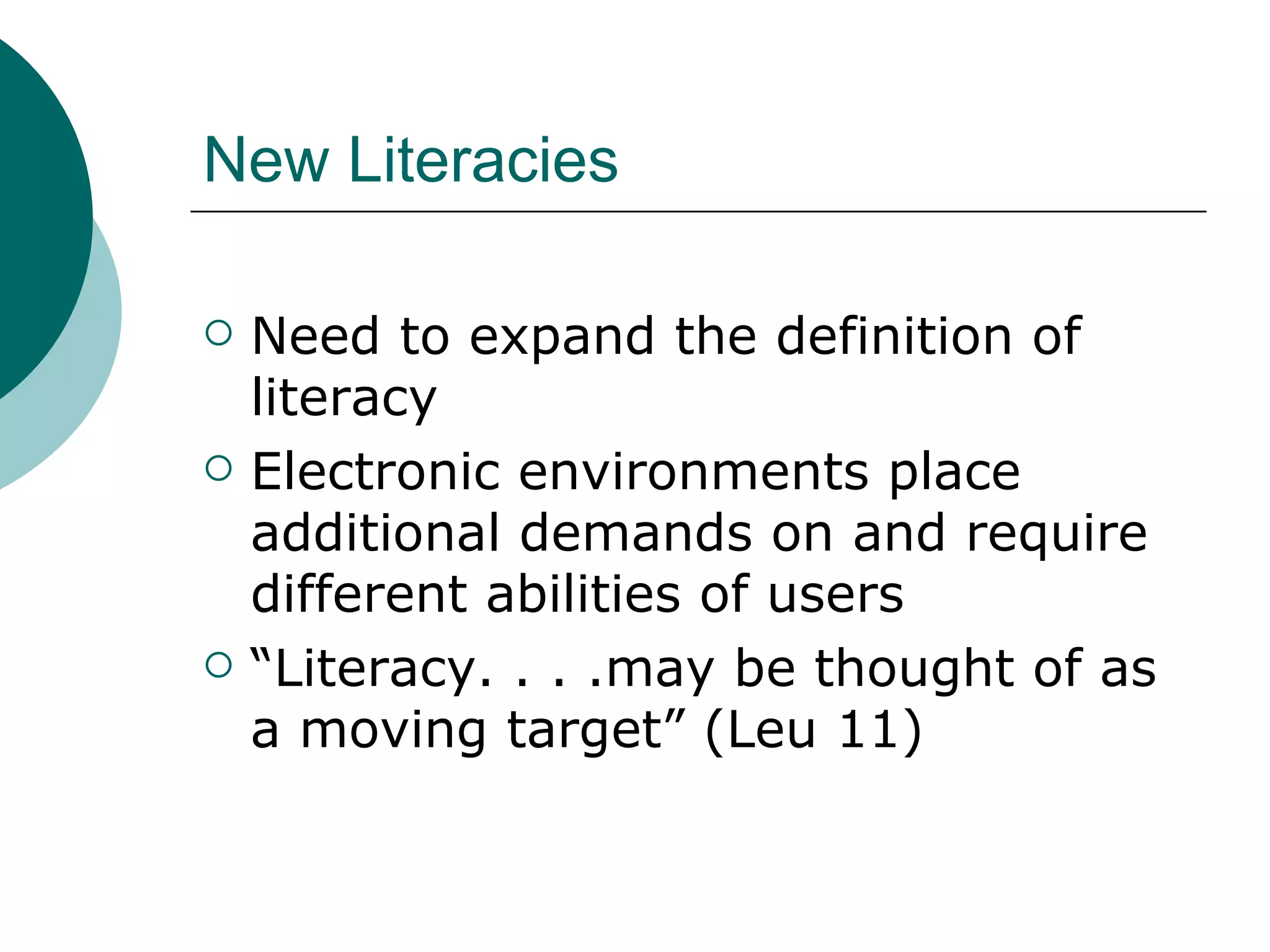 New Literacies Need to expand the definition of literacy Electronic environments place additional demands on and require different abilities of users “ Literacy. . . .may be thought of as a moving target” (Leu 11) 