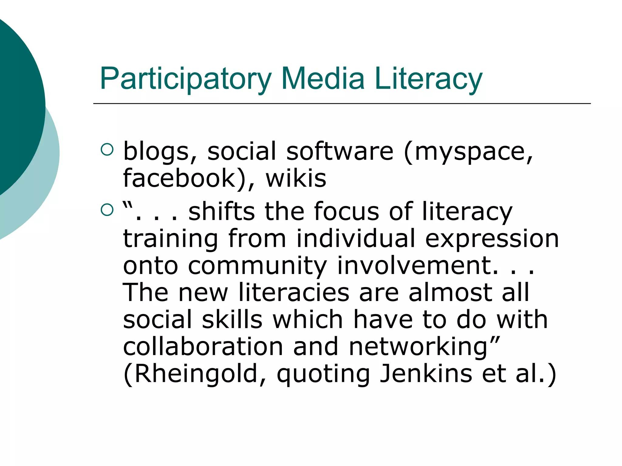 Participatory Media Literacy blogs, social software (myspace, facebook), wikis “ . . . shifts the focus of literacy training from individual expression onto community involvement. . . The new literacies are almost all social skills which have to do with collaboration and networking” (Rheingold, quoting Jenkins et al.) 