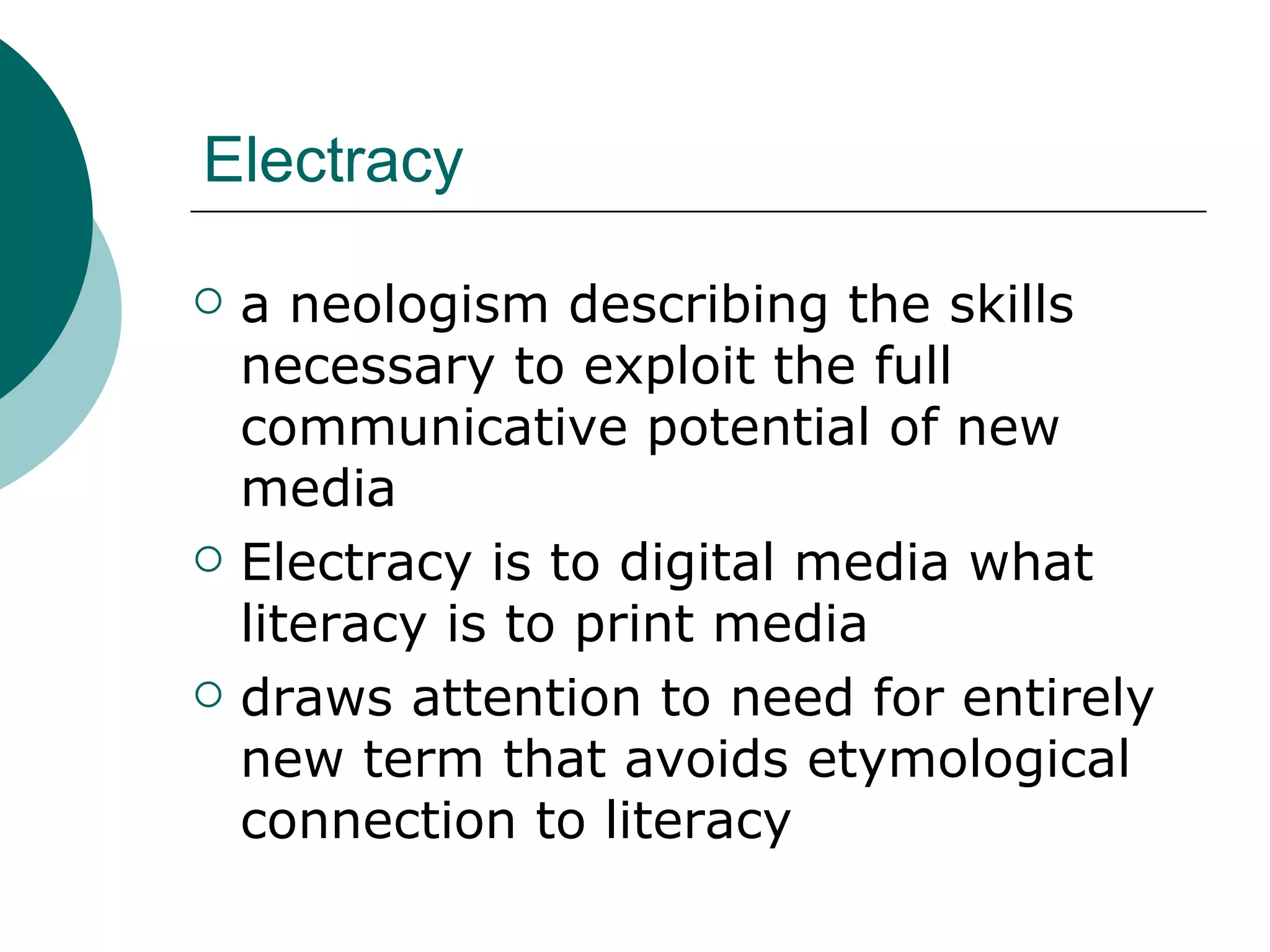 Electracy a neologism describing the skills necessary to exploit the full communicative potential of new media Electracy is to digital media what literacy is to print media draws attention to need for entirely new term that avoids etymological connection to literacy 