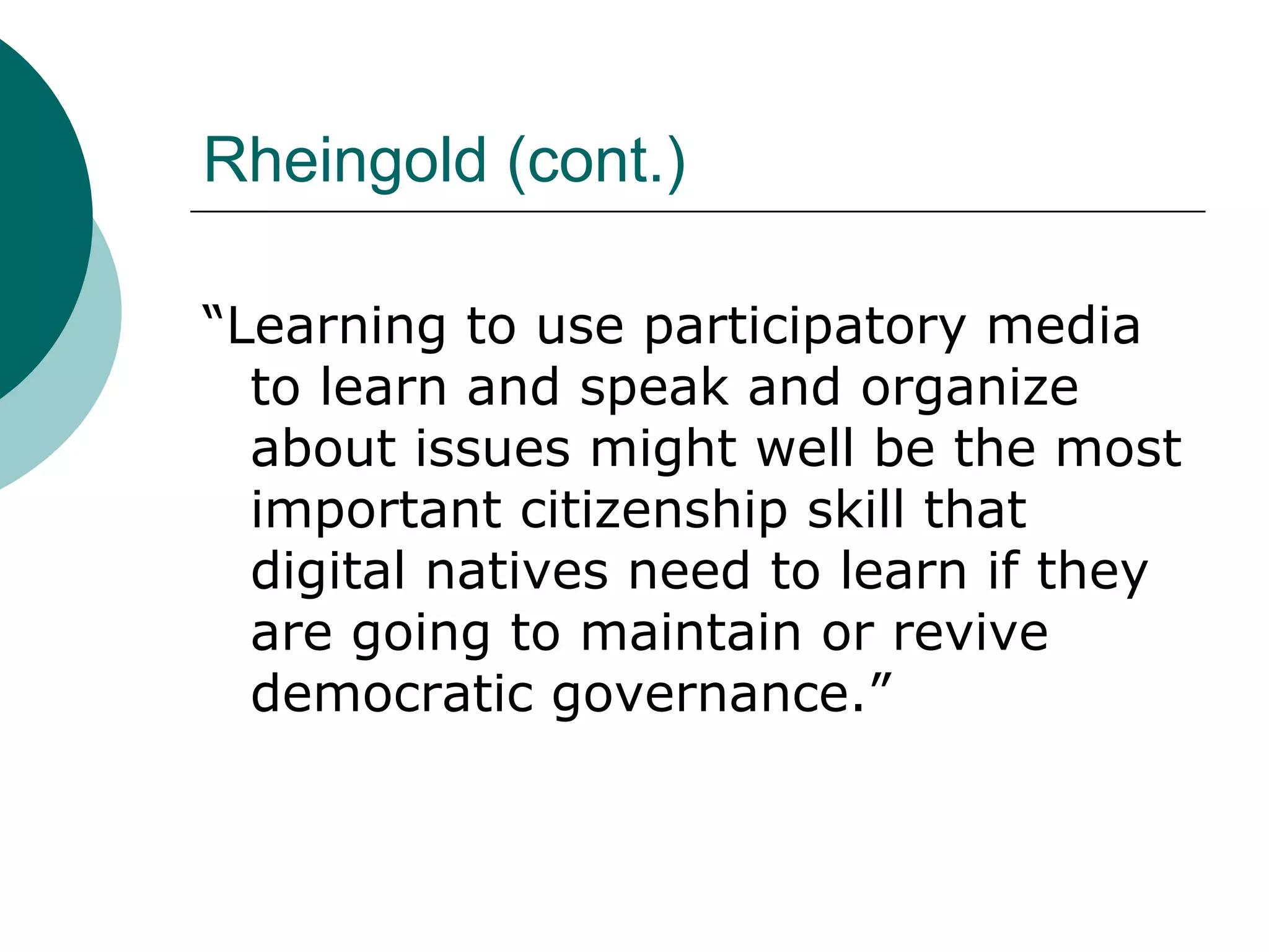 Rheingold (cont.) “Learning to use participatory media to learn and speak and organize about issues might well be the most important citizenship skill that digital natives need to learn if they are going to maintain or revive democratic governance.” 