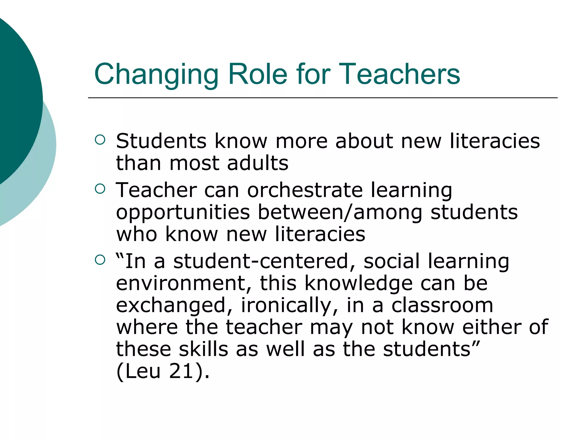 Changing Role for Teachers Students know more about new literacies than most adults Teacher can orchestrate learning opportunities between/among students who know new literacies “ In a student-centered, social learning environment, this knowledge can be exchanged, ironically, in a classroom where the teacher may not know either of these skills as well as the students”  (Leu 21). 