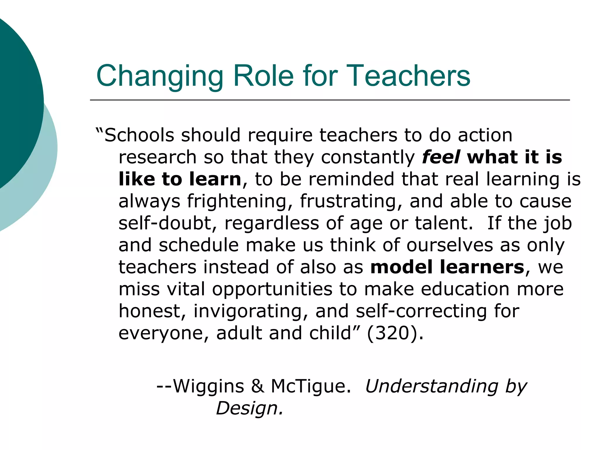 Changing Role for Teachers “ Schools should require teachers to do action research so that they constantly  feel  what it is like to learn , to be reminded that real learning is always frightening, frustrating, and able to cause self-doubt, regardless of age or talent.  If the job and schedule make us think of ourselves as only teachers instead of also as  model learners , we miss vital opportunities to make education more honest, invigorating, and self-correcting for everyone, adult and child” (320). --Wiggins & McTigue.  Understanding by  Design. 